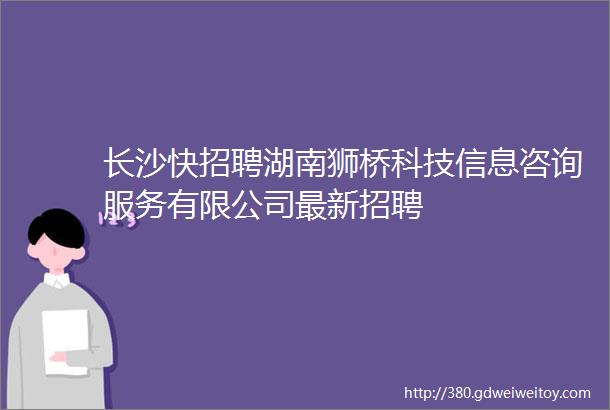 长沙快招聘湖南狮桥科技信息咨询服务有限公司最新招聘
